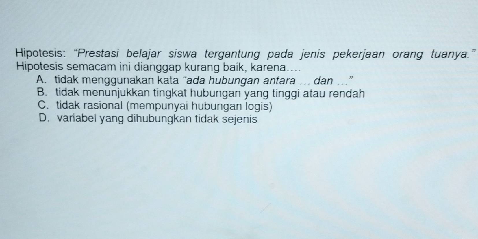 Hipotesis: “Prestasi belajar siswa tergantung pada jenis pekerjaan orang tuanya.”
Hipotesis semacam ini dianggap kurang baik, karena....
A. tidak menggunakan kata “ada hubungan antara … dan …”
B. tidak menunjukkan tingkat hubungan yang tinggi atau rendah
C. tidak rasional (mempunyai hubungan logis)
D. variabel yang dihubungkan tidak sejenis