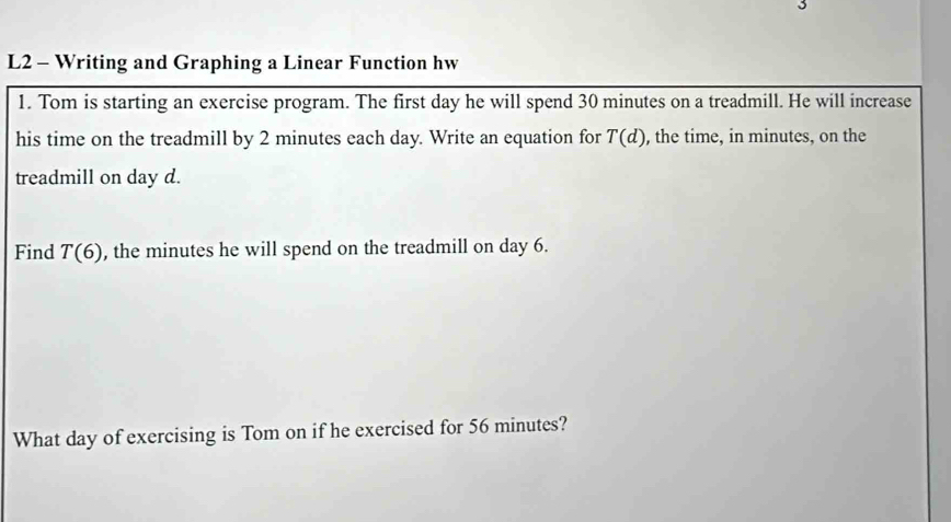 L2 - Writing and Graphing a Linear Function hw 
1. Tom is starting an exercise program. The first day he will spend 30 minutes on a treadmill. He will increase 
his time on the treadmill by 2 minutes each day. Write an equation for T(d) , the time, in minutes, on the 
treadmill on day d. 
Find T(6) , the minutes he will spend on the treadmill on day 6. 
What day of exercising is Tom on if he exercised for 56 minutes?