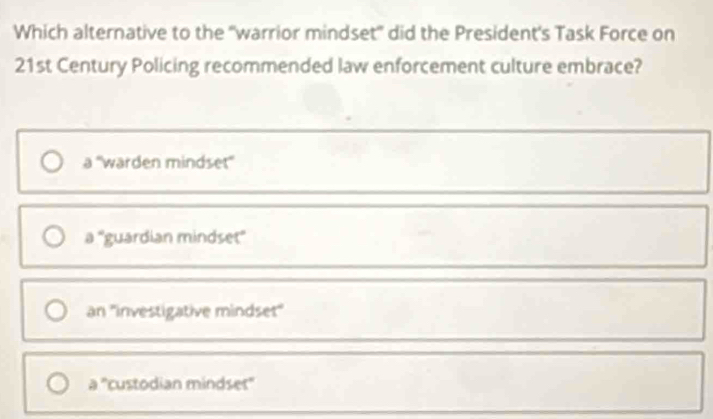 Which alternative to the "warrior mindset' did the President's Task Force on
21st Century Policing recommended law enforcement culture embrace?
a ''warden mindset''
a° 'guardian mindset''
an ''investigative mindset''
a° ''custodian mindset''