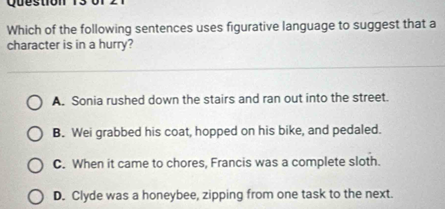 Which of the following sentences uses figurative language to suggest that a
character is in a hurry?
A. Sonia rushed down the stairs and ran out into the street.
B. Wei grabbed his coat, hopped on his bike, and pedaled.
C. When it came to chores, Francis was a complete sloth.
D. Clyde was a honeybee, zipping from one task to the next.