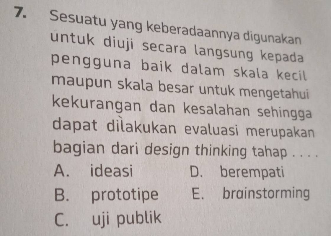 Sesuatu yang keberadaannya digunakan
untuk diuji secara langsung kepada
pengguna baik dalam skala kecil 
maupun skala besar untuk mengetahui
kekurangan dan kesalahan sehingga
dapat dilakukan evaluasi merupakan
bagian dari design thinking tahap . . . .
A. ideasi D. berempati
B. prototipe E. brainstorming
C. uji publik