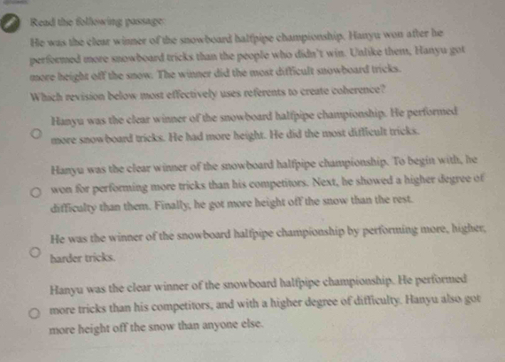 a Read the following passage:
He was the clear winner of the snowboard halfpipe championship. Hanyu won after he
performed more snowboard tricks than the people who didn't win. Unlike them, Hanyu got
more height off the snow. The winner did the most difficult snowboard tricks.
Which revision below most effectively uses referents to create coherence?
Hanyu was the clear winner of the snowboard halfpipe championship. He performed
more snowboard tricks. He had more height. He did the most difficult tricks.
Hanyu was the clear winner of the snowboard halfpipe championship. To begin with, he
won for performing more tricks than his competitors. Next, he showed a higher degree of
difficulty than them. Finally, he got more height off the snow than the rest.
He was the winner of the snowboard halfpipe championship by performing more, higher,
harder tricks.
Hanyu was the clear winner of the snowboard halfpipe championship. He performed
more tricks than his competitors, and with a higher degree of difficulty. Hanyu also got
more height off the snow than anyone else.