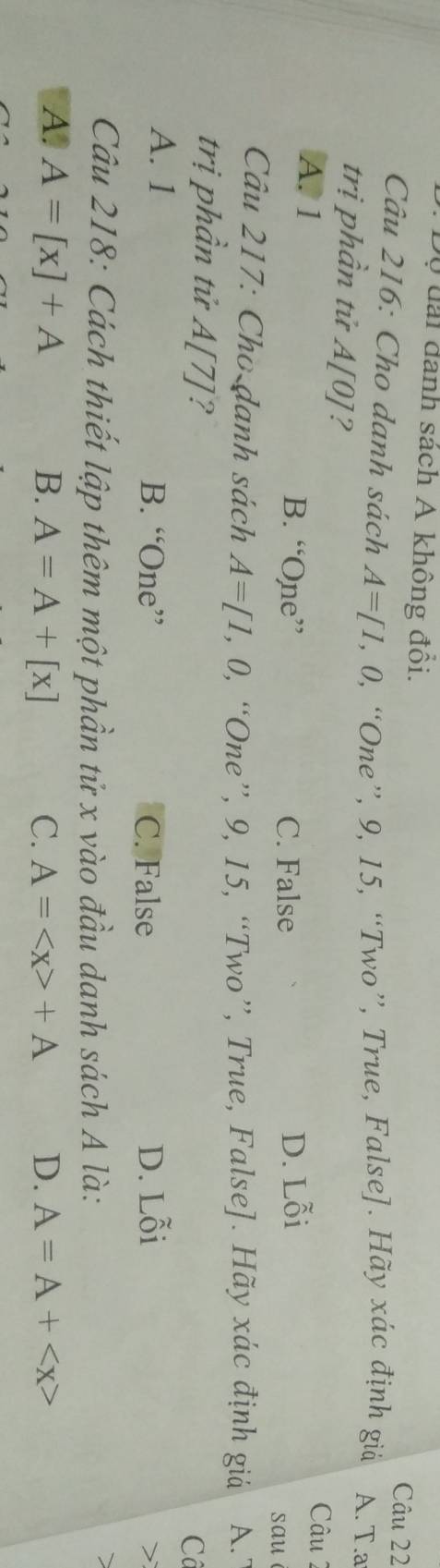 Dộ đài danh sách A không đồi. Câu 22
Câu 216: Cho danh sách A=[1,0, 9, “One”, 9, 15, “Two”, True, False]. Hãy xác định giả A. T.a
trị phần tử A[0] 2
Câu 2
A. 1 B. “One” D. Lỗi
C. False
sau
Câu 217: Cho danh sách A=[1,0, , “One”, 9, 15, “Two”, True, False]. Hãy xác định giả A. 
trị phần tử A[7] a
Cô
A. 1 B. “One” C. False D. Lỗi
>
Câu 218: Cách thiết lập thêm một phần tử x vào đầu danh sách A là:
a
A. A=[x]+A B. A=A+[x] C. A= +A D. A=A+