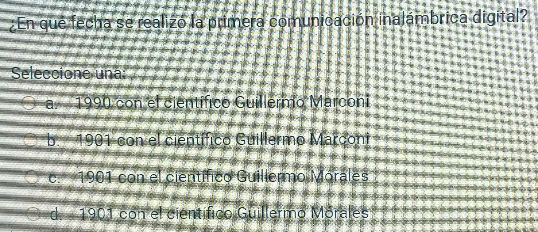 ¿En qué fecha se realizó la primera comunicación inalámbrica digital?
Seleccione una:
a. 1990 con el científico Guillermo Marconi
b. 1901 con el científico Guillermo Marconi
c. 1901 con el científico Guillermo Mórales
d. 1901 con el científico Guillermo Mórales