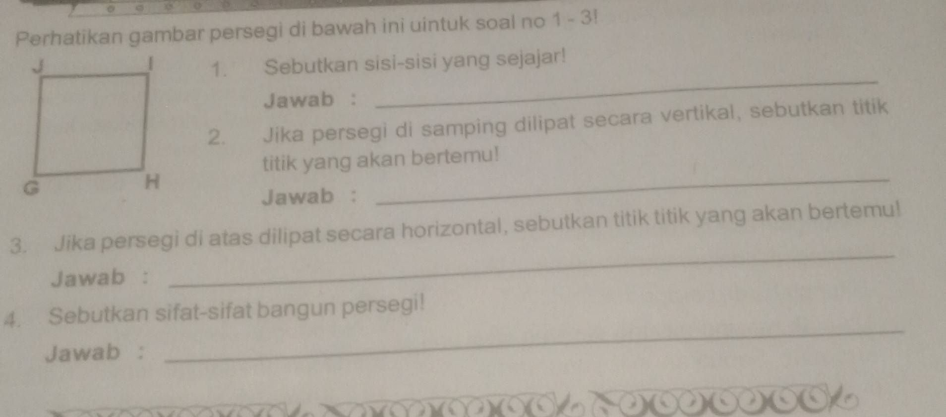 Perhatikan gambar persegi di bawah ini uintuk soal no 1 - 3! 
_ 
1. Sebutkan sisi-sisi yang sejajar! 
Jawab : 
2. Jika persegi di samping dilipat secara vertikal, sebutkan titik 
titik yang akan bertemu! 
Jawab : 
_ 
_ 
3. Jika persegi di atas dilipat secara horizontal, sebutkan titik titik yang akan bertemu! 
Jawab : 
4. Sebutkan sifat-sifat bangun persegi! 
Jawab : 
_