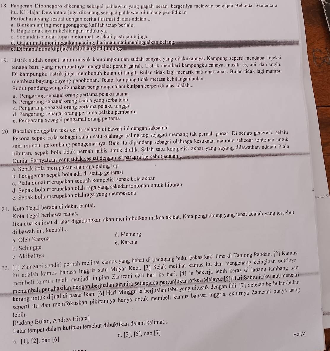 Pangeran Diponegoro dikenang sebagai pahlawan yang gagah berani bergerilya melawan penjajah Belanda. Sementara
itu. Ki Hajar Dewantara juga dikenang sebagai pahlawan di bidang pendidikan.
Peribahasa yang sesuai dengan cerita ilustrasi di atas adalah ...
a. Biarkan anjing menggonggong kafilah tetap berlalu.
b. Bagai anak ayam kehilangan induknya.
c. Sepandai-pandai tupai melompat sesekali pasti jatuh juga.
d. Gajah mati meninggalkan gading, harimau mati meninggalkan belang.
e. Di mana bumi dipijak di situ langit dijunjung.
19. Listrik sudah empat tahun masuk kampungku dan sudah banyak yang dilakukannya. Kampung seperti mendapat injeksi
tenaga baru yang membuatnya menggeliat penuh gairah. Listrik memberi kampungku cahaya, musik, es, api, dan angin.
Di kampungku Iistrik juga membunuh bulan di langit. Bulan tidak lagi menarik hati anak-anak. Bulan tidak lagi mampu
membuat bayang-bayang pepohonan. Tetapi kampung tidak merasa kehilangan bulan.
Sudut pandang yang digunakan pengarang dalam kutipan cerpen di atas adalah...
a. Pengarang sebagai orang pertama pelaku utama
b. Pengarang sebagai orang kedua yang serba tahu
c. Pengarang seɔagai orang pertama pelaku tunggal
d. Pengarang sebagai orang pertama pelaku pembantu
e. Pengarang seɔagai pengamat orang pertama
20. Bacalah penggalan teks cerita sejarah di bawah ini dengan saksama!
Pesona sepak bola sebagai salah satu olahraga paling top sejagad memang tak pernah pudar. Di setiap generasi, selalu
saja muncul gelombang penggemarnya. Baik itu dipandang sebagai olahraga kesukaan maupun sekedar tontonan untuk
hiburan, sepak bola tidak pernah habis untuk diulik. Salah satu kompetisi akbar yang sayang dilewatkan adalah Piala
Dunia. Pernyataan yang tidak sesuai dengan isi paragraf tersebut adalah
a. Sepak bola merupakan olahraga paling top
b. Penggemar sepak bola ada di setiap generasi
c. Piala dunai merupakan sebuah kompetisi sepak bola akbar
d. Sepak bola merupakan olah raga yang sekedar tontonan untuk hiburan
e. Sepak bola merupakan olahraga yang mempesona
21. Kota Tegal berada di dekat pantai.
Kota Tegal berhawa panas.
Jika dua kalimat di atas digabungkan akan menimbulkan makna akibat. Kata penghubung yang tepat adalah yang tersebut
di bawah ini, kecuali...
d. Memang
a. Oleh Karena
e. Karena
b. Sehingga
c. Akibatnya
22. [1] Zamzaní sendiri pernah melihat kamus yang hebat di pedagang buku bekas kaki lima di Tanjong Pandan. [2] Kamus
itu adalah kamus bahasa Inggris satu Milyar Kata. [3] Sejak melihat kamus itu dan mengenang keinginan putriny
membeli kamus telah menjadi impian Zamzani dari hari ke hari. [4] Ia bekerja lebih keras di ladang tambang dan
menambah penghasilan dengan berjualan air nira setiap ada pertunjukan orkes Melayu. (5] Hari Sabtu ia ke laut mencari
kerang untuk dijual di pasar ikan. [6] Hari Minggu ia berjualan tebu yang ditusuk dengan lidi. [7] Setelah berbulan-bulan
seperti itu dan memfokuskan pikirannya hanya untuk membeli kamus bahasa Inggris, akhirnya Zamzani punya uang
lebih.
[Padang Bulan, Andrea Hirata]
Latar tempat dalam kutipan tersebut dibuktikan dalam kalimat...
d. [2],[5] Hal/4
a. [1],[2] , dan (6) ], dan [7]