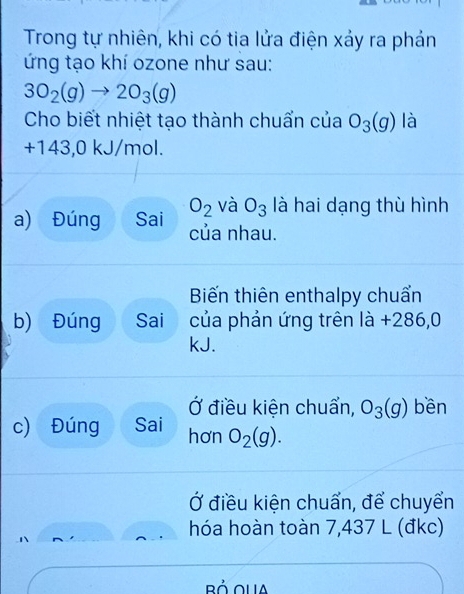 Trong tự nhiên, khi có tia lửa điện xảy ra phản 
ứng tạo khí ozone như sau:
3O_2(g)to 2O_3(g)
Cho biết nhiệt tạo thành chuẩn của O_3(g) là
+143,0 kJ/mol.
O_2 và O_3 là hai dạng thù hình 
a) Đúng Sai của nhau. 
Biến thiên enthalpy chuẩn 
b) Đúng Sai của phản ứng trên là +286,0
kJ. 
Ở điều kiện chuẩn, O_3(g) bền 
c) Đúng Sai hơn O_2(g). 
Ở điều kiện chuẩn, để chuyển 
hóa hoàn toàn 7,437 L (đkc)