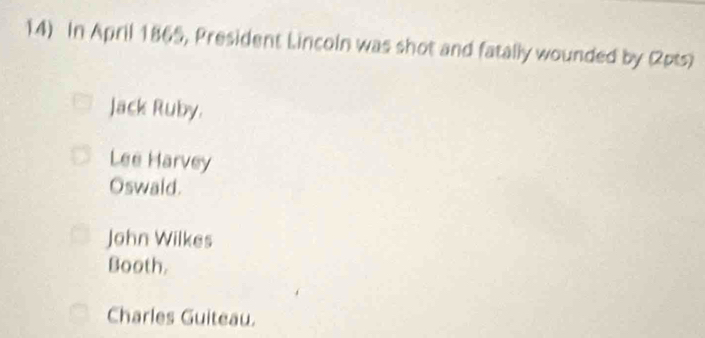 In April 1865, President Lincoln was shot and fatally wounded by (2pts)
Jack Ruby.
Lee Harvey
Oswaid.
John Wilkes
Booth.
Charles Guiteau.