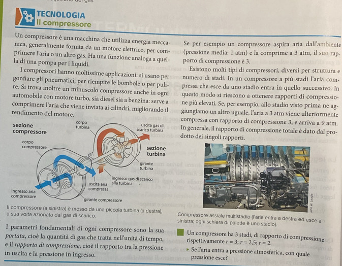 a TECNOLOGIA
Il compressore
Un compressore è una macchina che utilizza energia mecca- Se per esempio un compressore aspira aria dall'ambiente
nica, generalmente fornita da un motore elettrico, per com- (pressione media: 1 atm) e la comprime a 3 atm, il suo rap-
primere l’aria o un altro gas. Ha una funzione analoga a quel-
la di una pompa per i liquidi. porto di compressione è 3.
Esistono molti tipi di compressori, diversi per struttura e
I compressori hanno moltissime applicazioni: si usano per numero di stadi. In un compressore a più stadi l’aria com-
gonfiare gli pneumatici, per riempire le bombole o per puli- pressa che esce da uno stadio entra in quello successivo. In
re. Si trova inoltre un minuscolo compressore anche in ogni questo modo si riescono a ottenere rapporti di compressio-
automobile con motore turbo, sia diesel sia a benzina: serve a ne più elevati. Se, per esempio, allo stadio visto prima ne ag-
comprimere l’aria che viene inviata ai cilindri, migliorando il giungiamo un altro uguale, l’aria a 3 atm viene ulteriormente
rendimento del motore.ompressa con rapporto di compressione 3, e arriva a 9 atm.
n generale, il rapporto di compressione totale è dato dal pro-
otto dei singoli rapporti.
Il compressore (a sinistra) è mosso da una piccola turbina (a destra), Compressore assiale multistadio (l'aria entra a destra ed esce a
a sua volta azionata dai gas di scarico. sinistra; ogni schiera di palette è uno stadio).
I parametri fondamentali di ogni compressore sono la sua Un compressore ha 3 stadi, di rapporto di compressione
portata, cioè la quantità di gas che tratta nell'unità di tempo, rispettivamente r=3;r=2,5;r=2.
e il rapporto di compressione, cioè il rapporto tra la pressione Se l’aria entra a pressione atmosferica, con quale
in uscita e la pressione in ingresso. pressione esce?