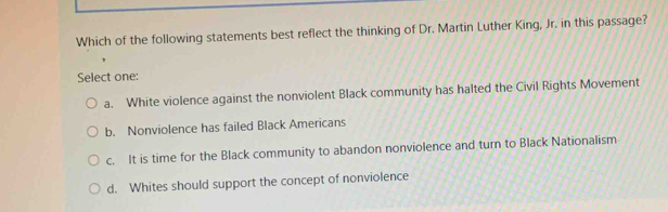 Which of the following statements best reflect the thinking of Dr. Martin Luther King, Jr. in this passage?
Select one:
a. White violence against the nonviolent Black community has halted the Civil Rights Movement
b. Nonviolence has failed Black Americans
c. It is time for the Black community to abandon nonviolence and turn to Black Nationalism
d. Whites should support the concept of nonviolence