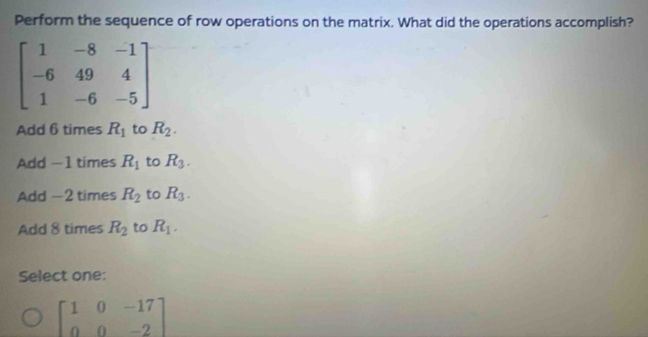 Perform the sequence of row operations on the matrix. What did the operations accomplish?
beginbmatrix 1&-8&-1 -6&49&4 1&-6&-5endbmatrix
Add 6 times R_1 to R_2.
Add −1 times R_1 to R_3.
Add -2 times R_2 to R_3.
Add 8 times R_2 to R_1. 
Select one:
beginbmatrix 1&0&-17 0&0&-2endbmatrix