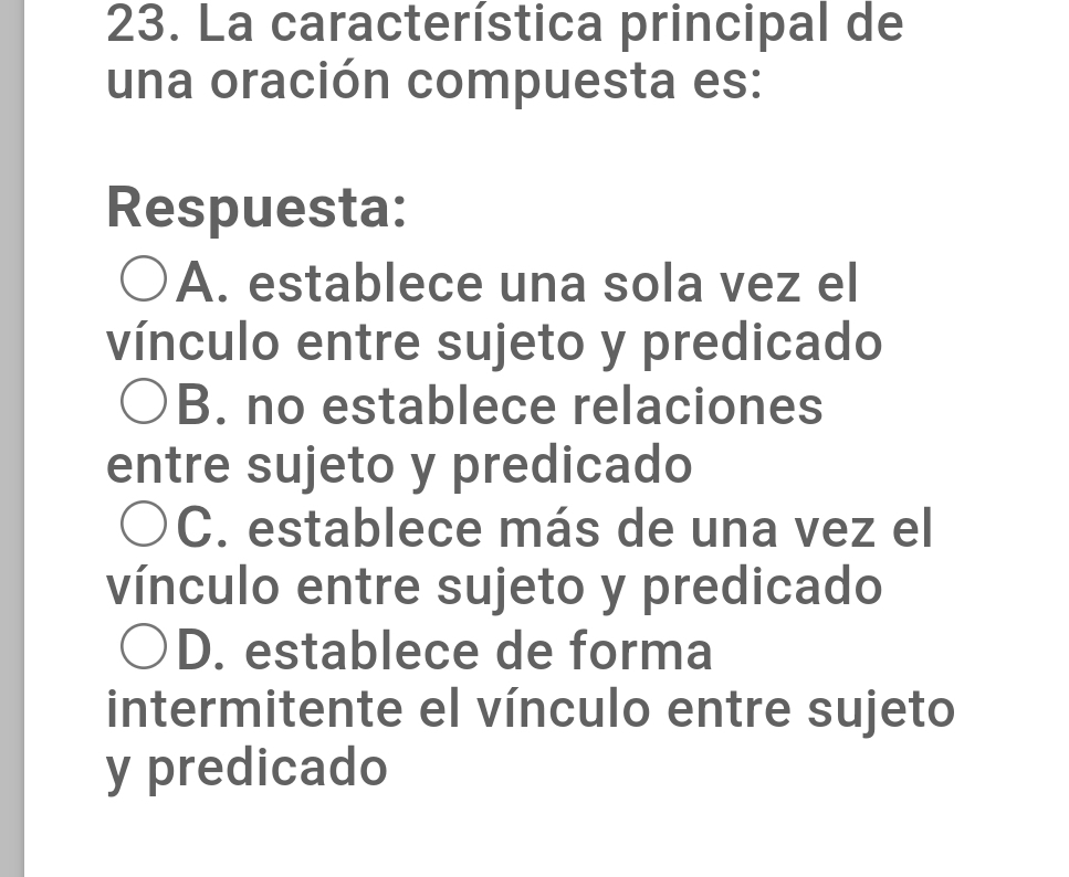 La característica principal de
una oración compuesta es:
Respuesta:
A. establece una sola vez el
vínculo entre sujeto y predicado
B. no establece relaciones
entre sujeto y predicado
C. establece más de una vez el
vínculo entre sujeto y predicado
D. establece de forma
intermitente el vínculo entre sujeto
y predicado