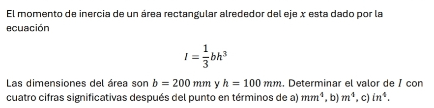 El momento de inercia de un área rectangular alrededor del eje x esta dado por la 
ecuación
I= 1/3 bh^3
Las dimensiones del área son b=200mm y h=100mm. Determinar el valor de I con 
cuatro cifras significativas después del punto en términos de a) mm^4 , b) m^4. c) in^4.