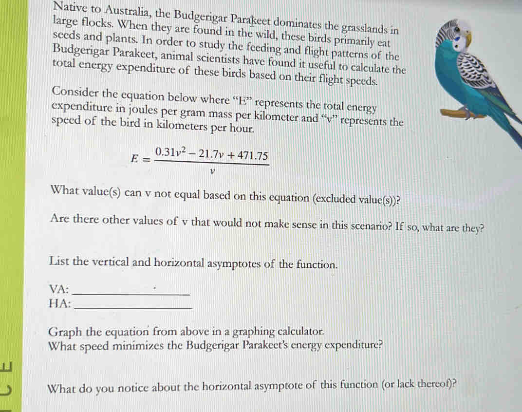 Native to Australia, the Budgerigar Parakeet dominates the grasslands in 
large flocks. When they are found in the wild, these birds primarily eat 
seeds and plants. In order to study the feeding and flight patterns of the 
Budgerigar Parakeet, animal scientists have found it useful to calculate the 
total energy expenditure of these birds based on their flight speeds. 
Consider the equation below where “ E ” represents the total energy 
expenditure in joules per gram mass per kilometer and “ v ” represents the 
speed of the bird in kilometers per hour.
E= (0.31v^2-21.7v+471.75)/v 
What value(s) can v not equal based on this equation (excluded value(s))? 
Are there other values of v that would not make sense in this scenario? If so, what are they? 
List the vertical and horizontal asymptotes of the function. 
VA:_ 
HA:_ 
Graph the equation from above in a graphing calculator. 
What speed minimizes the Budgerigar Parakeet’s energy expenditure? 

What do you notice about the horizontal asymptote of this function (or lack thereof)?