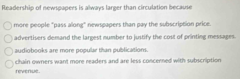 Readership of newspapers is always larger than circulation because
more people "pass along" newspapers than pay the subscription price.
advertisers demand the largest number to justify the cost of printing messages.
audiobooks are more popular than publications.
chain owners want more readers and are less concerned with subscription
revenue.