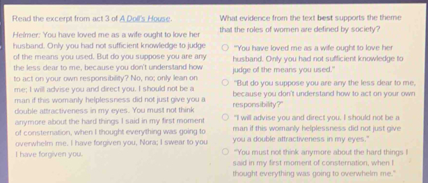 Read the excerpt from act 3 of A Doll's House. What evidence from the text best supports the theme
Helmer: You have loved me as a wife ought to love her that the roles of women are defined by society?
husband. Only you had not sufficient knowledge to judge "You have loved me as a wife ought to love her
of the means you used. But do you suppose you are any husband. Only you had not sufficient knowledge to
the less dear to me, because you don't understand how judge of the means you used."
to act on your own responsibility? No, no; only lean on "But do you suppose you are any the less dear to me,
me; I will advise you and direct you. I should not be a because you don't understand how to act on your own
man if this womanly helplessness did not just give you a responsibility?"
double attractiveness in my eyes. You must not think
anymore about the hard things I said in my first moment "I will advise you and direct you. I should not be a
of consternation, when I thought everything was going to man if this womanly helplessness did not just give
overwhelm me. I have forgiven you, Nora; I swear to you you a double attractiveness in my eyes.'
I have forgiven you. “You must not think anymore about the hard things I
said in my first moment of consternation, when I
thought everything was going to overwhelm me."