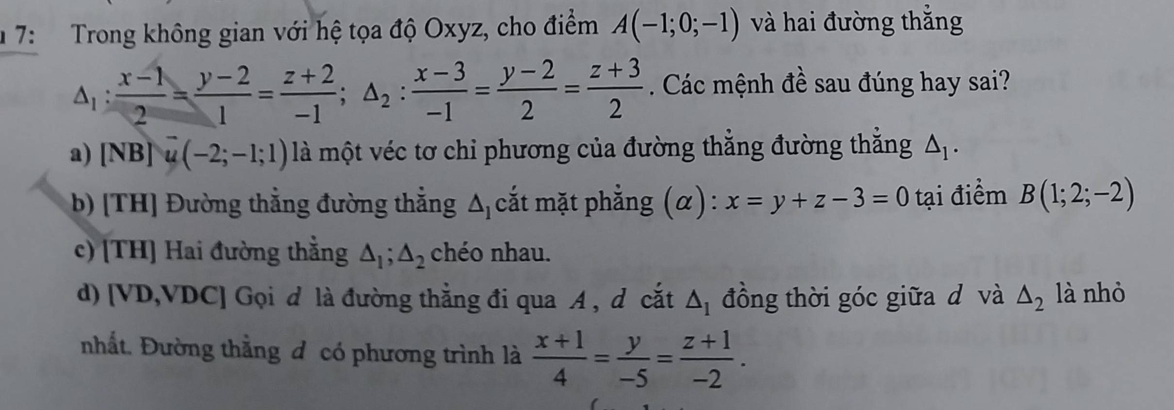 7: Trong không gian với hệ tọa độ Oxyz, cho điểm A(-1;0;-1) và hai đường thắng
△ _1: (x-1)/2 = (y-2)/1 = (z+2)/-1 ; △ _2: (x-3)/-1 = (y-2)/2 = (z+3)/2 . Các mệnh đề sau đúng hay sai?
a) [NB]u(-2;-1;1) là một véc tơ chi phương của đường thẳng đường thẳng △ _1.
b) [TH] Đường thẳng đường thẳng △ _1 cắt mặt phẳng (α) : x=y+z-3=0 tại điểm B(1;2;-2)
c) [TH] Hai đường thẳng △ _1; △ _2 chéo nhau.
d) [ VD,VDC] Gọi d là đường thẳng đi qua A , d cắt △ _1 đồng thời góc giữa d và △ _2 là nhỏ
nhất. Đường thẳng đ có phương trình là  (x+1)/4 = y/-5 = (z+1)/-2 .