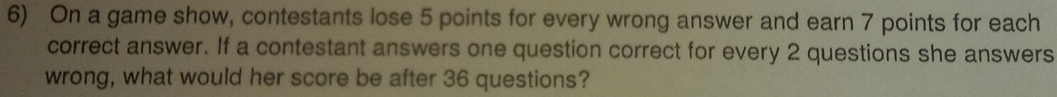 On a game show, contestants lose 5 points for every wrong answer and earn 7 points for each 
correct answer. If a contestant answers one question correct for every 2 questions she answers 
wrong, what would her score be after 36 questions?