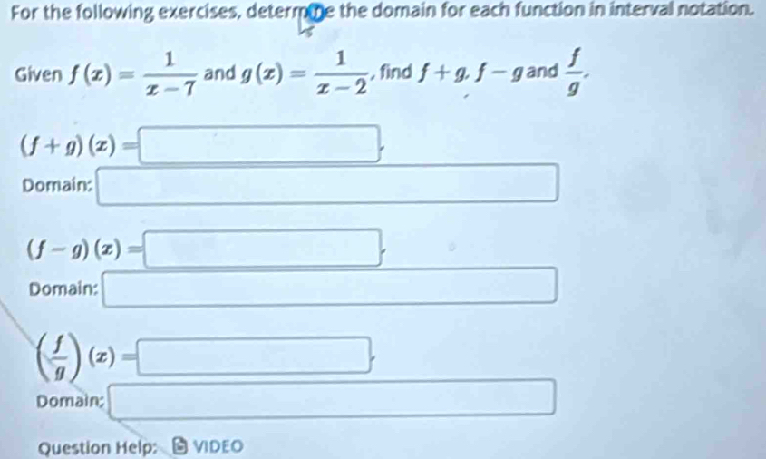 For the following exercises, determme the domain for each function in interval notation. 
Given f(x)= 1/x-7  and g(x)= 1/x-2  , find f+g, f-g and  f/g .
(f+g)(x)=□. 
Domain: □
(f-g)(x)=□. □ 
Domain: □ □  □  □
( f/g )(x)=□. 
Domain; □ □ 
Question Help: VIDEO