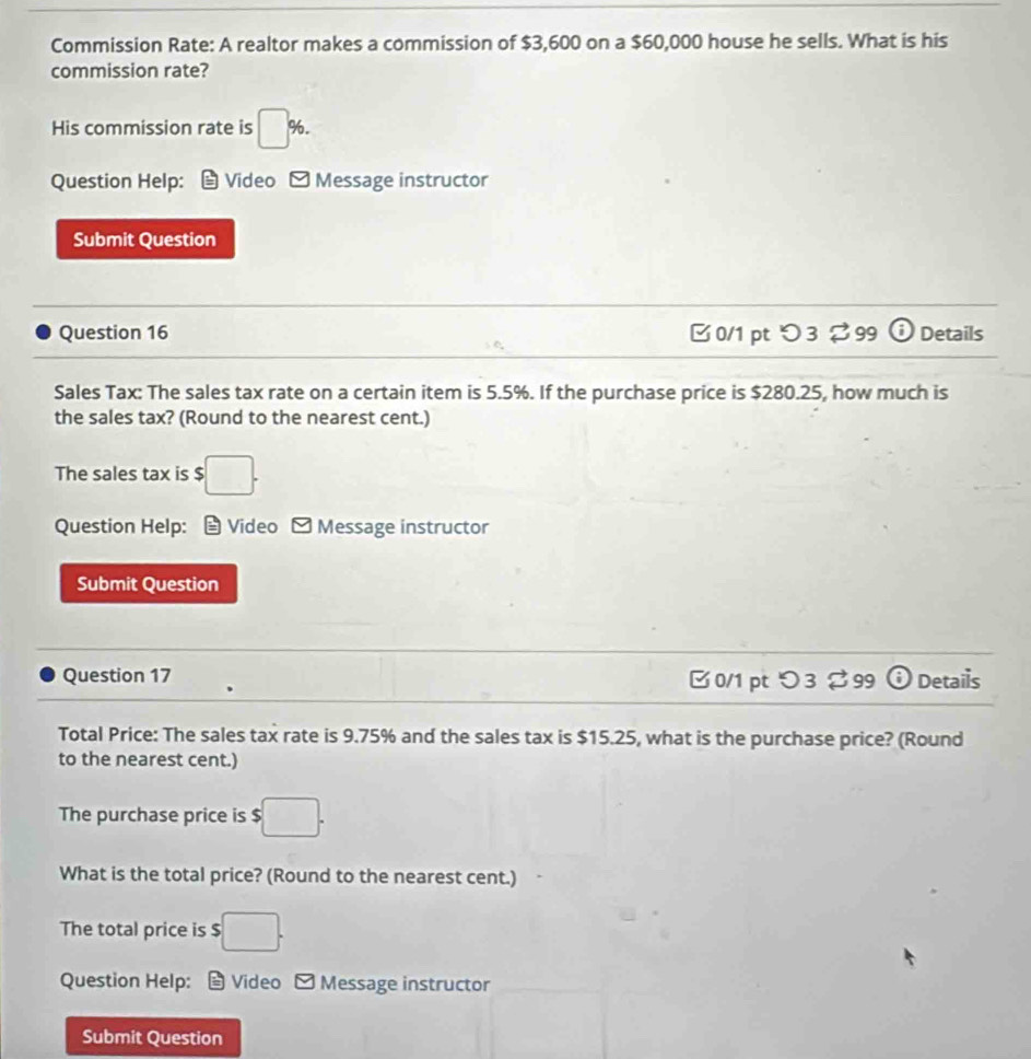 Commission Rate: A realtor makes a commission of $3,600 on a $60,000 house he sells. What is his 
commission rate? 
His commission rate is □ %. 
Question Help: Video Message instructor 
Submit Question 
Question 16 0/1 pt つ3%99 odot Details 
se 
Sales Tax: The sales tax rate on a certain item is 5.5%. If the purchase price is $280.25, how much is 
the sales tax? (Round to the nearest cent.) 
The sales tax is S :□ . 
Question Help: Video -Message instructor 
Submit Question 
Question 17 □ 0/1 pt つ 3 % 99 odot Details 
Total Price: The sales tax rate is 9.75% and the sales tax is $15.25, what is the purchase price? (Round 
to the nearest cent.) 
The purchase price is $ :□. 
What is the total price? (Round to the nearest cent.) 
The total price is $□. 
Question Help: Video Message instructor 
Submit Question