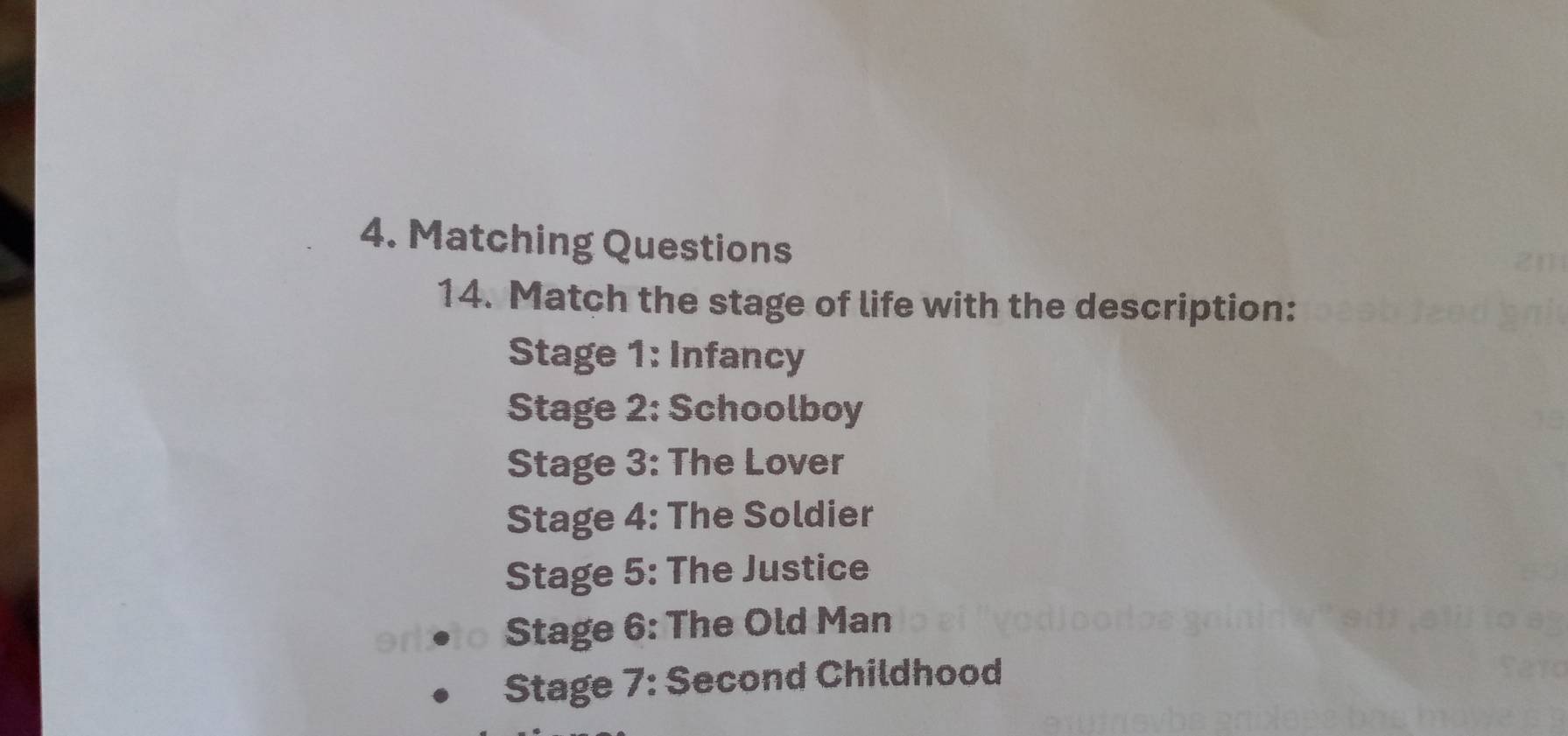 Matching Questions 
14. Match the stage of life with the description: 
Stage 1: Infancy 
Stage 2: Schoolboy 
Stage 3: The Lover 
Stage 4: The Soldier 
Stage 5: The Justice 
Stage 6: The Old Man 
Stage 7: Second Childhood