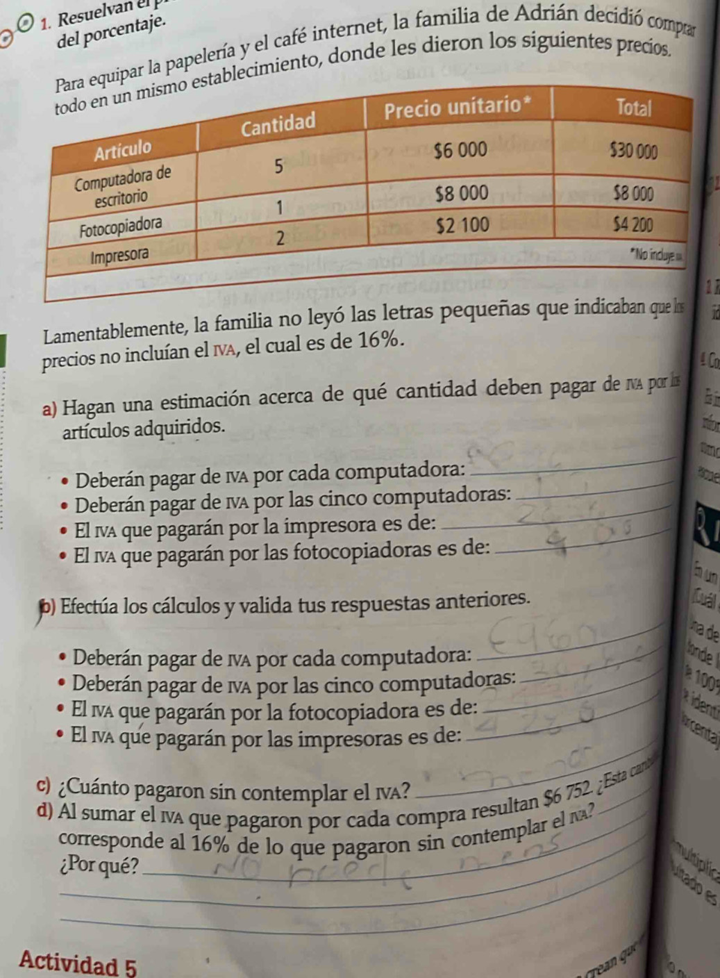 Resuelvan el p 
del porcentaje. 
ipar la papelería y el café internet, la familia de Adrián decidió compa 
lecimiento, donde les dieron los siguientes precíios, 
a 
1 
Lamentablemente, la familia no leyó las letras pequeñas que indicaban que ls 
precios no incluían el IvA, el cual es de 16%. 
4 Co 
a) Hagan una estimación acerca de qué cantidad deben pagar de NA por ls 
ti 
artículos adquiridos. 
a 
Deberán pagar de ia por cada computadora:_ 
_ 
Deberán pagar de ma por las cinco computadoras: 
El a que pagarán por la impresora es de:_ 
El iva que pagarán por las fotocopiadoras es de: 
b u 
b) Efectúa los cálculos y valida tus respuestas anteriores. 
Cuál 
_na de 
Deberán pagar de IvA por cada computadora: _ode 
Deberán pagar de iA por las cinco computadoras: 
_ 
El iva que pagarán por la fotocopiadora es de: 
_ident 
Arcenta 
El iva que pagarán por las impresoras es de: 
c) ¿Cuánto pagaron sin contemplar el IvA? 
_ 
d) Al sumar el iva que pagaron por cada compra resultan $6 752. ¿Esta canb 
corresponde al 16% de lo que pagaron sin contemplar el N? 
nultipli 
¿Por qué? 
tado 
Actividad 5 
rean quc 
On