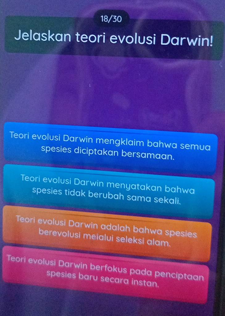 18/30
Jelaskan teori evolusi Darwin!
Teori evolusi Darwin mengklaim bahwa semua
spesies diciptakan bersamaan.
Teori evolusi Darwin menyatakan bahwa
spesies tidak berubah sama sekali.
Teori evolusi Darwin adalah bahwa spesies
berevolusi meialui seleksi alam.
Teori evolusi Darwin berfokus pada penciptaan
spesies baru secara instan.