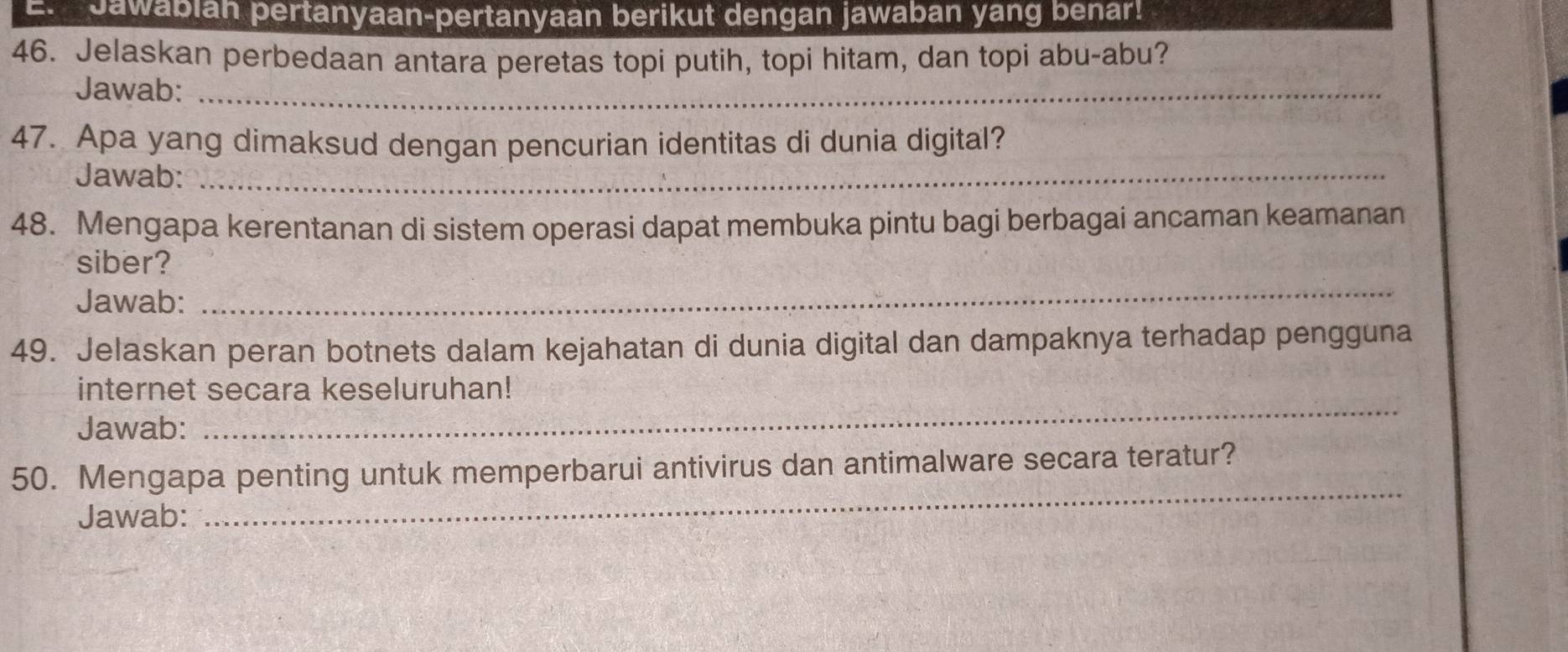 Jawabian pertanyaan-pertanyaan berikut dengan jawaban yang benar! 
46. Jelaskan perbedaan antara peretas topi putih, topi hitam, dan topi abu-abu? 
Jawab:_ 
47. Apa yang dimaksud dengan pencurian identitas di dunia digital? 
Jawab:_ 
48. Mengapa kerentanan di sistem operasi dapat membuka pintu bagi berbagai ancaman keamanan 
siber? 
Jawab: 
_ 
49. Jelaskan peran botnets dalam kejahatan di dunia digital dan dampaknya terhadap pengguna 
_ 
internet secara keseluruhan! 
Jawab: 
50. Mengapa penting untuk memperbarui antivirus dan antimalware secara teratur? 
Jawab: 
_