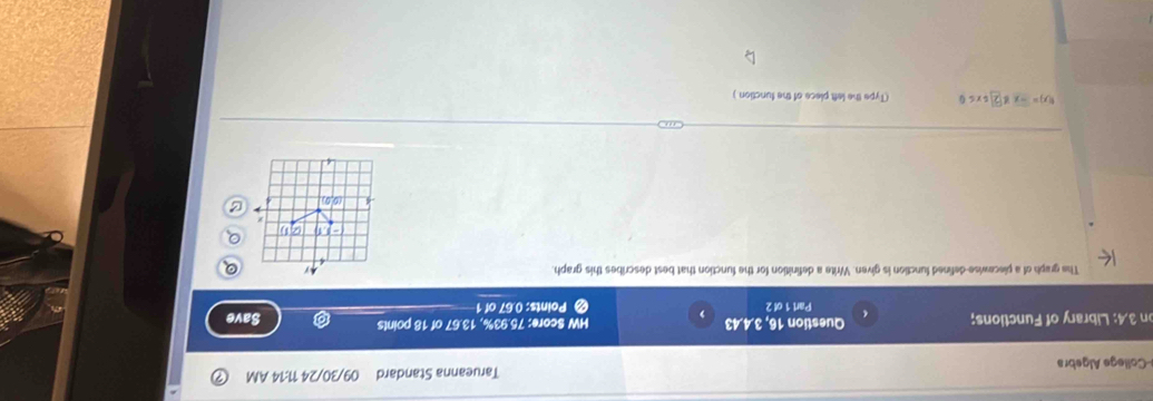 College Algebra Tarueanna Standard 09/30/24 11:14 AM 
on 3,4: Library of Functions; Questior 16,3.4.43 , < Points:  0.67 of 1 HW Score: 75.93%, 13.67 of 18 points 
Save 
Part 1 of 2 
The graph of a piecewise-defined function is given. Write a definition for the function that best describes this graph. 
- a
(0,0)
f(x)=-xg(2)(x≤ 0 (Type the left piece of the function.)