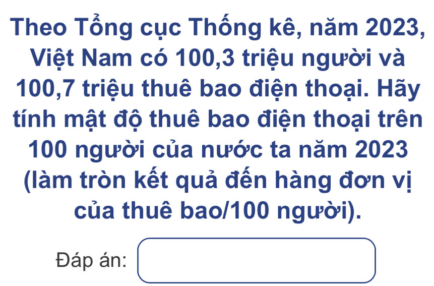 Theo Tổng cục Thống kê, năm 2023, 
Việt Nam có 100, 3 triệu người và
100, 7 triệu thuê bao điện thoại. Hãy 
tính mật độ thuê bao điện thoại trên
100 người của nước ta năm 2023
(làm tròn kết quả đến hàng đơn vị 
của thuê bao/ 100 người). 
Đáp án: □