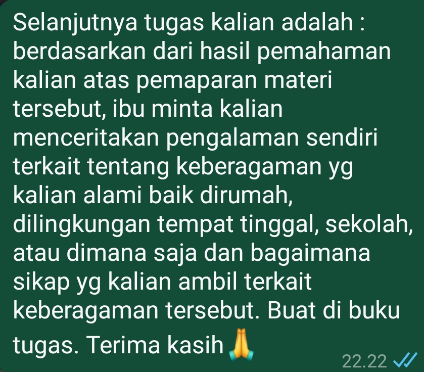 Selanjutnya tugas kalian adalah : 
berdasarkan dari hasil pemahaman 
kalian atas pemaparan materi 
tersebut, ibu minta kalian 
menceritakan pengalaman sendiri 
terkait tentang keberagaman yg 
kalian alami baik dirumah, 
dilingkungan tempat tinggal, sekolah, 
atau dimana saja dan bagaimana 
sikap yg kalian ambil terkait 
keberagaman tersebut. Buat di buku 
tugas. Terima kasih
22.22 √ I