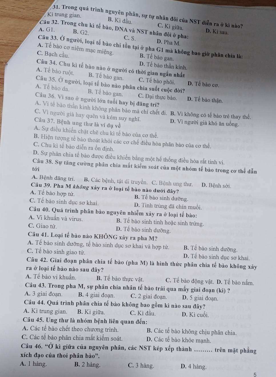 Kì trung gian.
31. Trong quá trình nguyên phân, sự tự nhân đôi của NST diễn ra ở kì nào?
B. Kì đầu. C. Kì giữa. D. Kì sau.
Câu 32. Trong chu kì tế bào, DNA và NST nhân đôi ở pha:
A. G1. B. G2.
C. S. D. Pha M.
Câu 33. Ở người, loại tế bào chỉ tồn tại ở pha G1 mà không bao giờ phân chia là:
A. Tế bào cơ niêm mạc miệng. B. Tế bào gan.
C. Bạch cầu. D. Tế bào thần kinh.
Câu 34. Chu kì tế bào nào ở người có thời gian ngắn nhất
A. Tế bào ruột. B. Tế bào gan. C. Tế bào phôi. D. Tế bào cơ.
Câu 35. Ở người, loại tế bào nào phân chia suốt cuộc đời?
A. Tế bào da. B. Tế bào gan. C. Đại thực bào. D. Tế bào thận.
Câu 36. Vì sao ở người lớn tuổi hay bị đãng trí?
A. Vì tế bào thần kinh không phân bảo mà chỉ chết đì. B. Vì không có tế bào trẻ thay thế.
C. Vì người già hay quên và kém suy nghĩ. D. Vì người già khó ăn uống.
Câu 37. Bệnh ung thư là ví dụ về
A. Sự điều khiển chặt chẽ chu kì tế bào của cơ thể.
B. Hiện tượng tế bào thoát khỏi các cơ chế điều hòa phân bào của cơ thể.
C. Chu kì tế bào diễn ra ồn định.
D. Sự phân chia tế bào được điều khiển bằng một hế thống điều hòa rất tinh vi.
Câu 38. Sự tăng cường phân chia mất kiểm soát của một nhóm tế bào trong cơ thể dẫn
tới
A. Bệnh đãng trí. B. Các bệnh, tật di truyền. C. Bệnh ung thư. D. Bệnh sởi.
Câu 39. Pha M không xảy ra ở loại tế bào nào dưới đây?
A. Tế bào hợp tử. B. Tế bào sinh dưỡng.
C. Tế bào sinh dục sơ khai. D. Tinh trùng đã chín muồi.
Câu 40. Quá trình phân bào nguyên nhiễm xảy ra ở loại tế bào:
A. Vi khuẩn và virus. B. Tế bào sinh tinh hoặc sinh trứng.
C. Giao tử. D. Tế bào sinh dưỡng.
Câu 41. Loại tế bào nào KHÔNG xảy ra pha M?
A. Tế bào sinh dưỡng, tế bào sinh dục sơ khai và hợp tử. B. Tế bào sinh dưỡng.
C. Tế bào sinh giao tử. D. Tế bào sinh dục sơ khai.
Câu 42. Giai đoạn phân chia tế bào (pha M) là hình thức phân chia tế bào không xảy
ra ở loại tế bào nào sau đây?
A. Tế bào vi khuẩn. B. Tế bào thực vật. C. Tế bào động vật. D. Tế bào nấm.
Câu 43. Trong pha M, sự phân chia nhân tế bào trải qua mấy giai đoạn (kì) ?
A. 3 giai đoạn. B. 4 giai đoạn. C. 2 giai đoạn. D. 5 giai đoạn.
Câu 44. Quá trình phân chia tế bào không bao gồm kì nào sau đây?
A. Kì trung gian. B. Kì giữa. C. Kì đầu. D. Kì cuối.
Câu 45. Ung thư là nhóm bệnh liên quan đến:
A. Các tế bào chết theo chương trình. B. Các tế bào không chịu phân chia.
C. Các tế bào phân chia mất kiểm soát. D. Các tế bào khỏe mạnh.
Câu 46. “Ở kì giữa của nguyên phân, các NST kép xếp thành_ …... .. trên mặt phẳng
xích đạo của thoi phân bào”.
A. 1 hàng. B. 2 hàng. C. 3 hàng. D. 4 hàng.
5