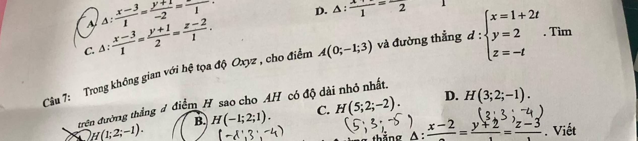 A △ : (x-3)/1 = (y+1)/-2 =frac 1.
D. △ : (x+)/1 =-frac 2 1
C. △ : (x-3)/1 = (y+1)/2 = (z-2)/1 . 
Câu 7: Trong không gian với hệ tọa độ Oxyz , cho điểm A(0;-1;3) và đường thẳng
d:beginarrayl x=1+2t y=2 z=-tendarray.. Tìm
D. H(3;2;-1). 
trên đường thắng đ điểm H sao cho AH có độ dài nhỏ nhất.
C. H(5;2;-2).
B. H(-1;2;1).
) H(1;2;-1). 
thăng A: :frac x-2= (y+2)/1 = (z-3)/1 . Viết