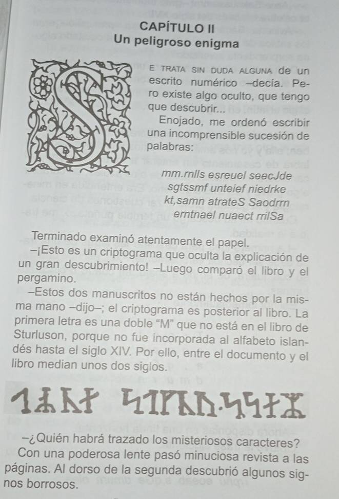 CAPÍTULO II 
Un peligroso enigma 
E trata sin duda alguna de un 
escrito numérico -decía. Pe- 
ro existe algo oculto, que tengo 
que descubrir... 
Enojado, me ordenó escribir 
una incomprensible sucesión de 
palabras: 
mm.rnlls esreuel seecJde 
sgtssmf unteief niedrke 
kt,samn atrateS Saodrrn 
erntnael nuaect rrilSa 
Terminado examinó atentamente el papel. 
-¡Esto es un criptograma que oculta la explicación de 
un gran descubrimiento! -Luego comparó el libro y el 
pergamino. 
-Estos dos manuscritos no están hechos por la mis- 
ma mano -dijo-; el criptograma es posterior al libro. La 
primera letra es una doble “M” que no está en el libro de 
Sturluson, porque no fue incorporada al alfabeto islan- 
dés hasta el siglo XIV. Por ello, entre el documento y el 
libro median unos dos siglos. 
1९ा पपपX 
-¿Quién habrá trazado los misteriosos caracteres? 
Con una poderosa lente pasó minuciosa revista a las 
páginas. Al dorso de la segunda descubrió algunos sig- 
nos borrosos.