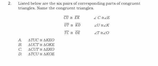 Listed below are the six pairs of corresponding parts of congruent
triangles. Name the congruent triangles.
overline CU≌ overline EK ∠ C≌ ∠ E
overline UT≌ overline KO ∠ U≌ ∠ K
overline TC≌ overline OE ∠ T≌ ∠ O
A. △ TUC≌ △ KEO
B. △ UCT≌ △ OKE
C. △ CUT≌ △ EKO
D. △ TCU≌ △ KOE