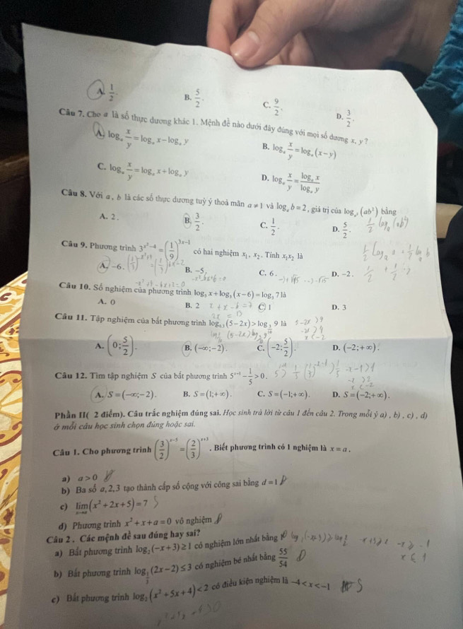 A.  1/2 . B.  5/2 . C.  9/2 .  3/2 .
D.
Câu 7, Cho # là số thực dương khác 1. Mệnh đề nào dưới đây đúng với mọi số dương x, y ?
A. log _a x/y =log _ax-log _ay B. g_4 . x/y =log _a(x-y)
C. log _a x/y =log _ax+log _ay D. log  x/y =frac log _xxlog _xy
-
Câu 8. Với a , b là các số thực dương tuỷ ý thoả mãn a!= 1 và log _ab=2 , giá trị của log (ab^2) bàng
A. 2 . B.  3/2 . C.  1/2 - D.  5/2 .
Câu 9, Phương trình 3^(x^3)-4 x^7+1endarray =( 1/9 )^3x-1 có hai nghiệm x_1,x_2. Tính x_1x_2 là
A. ~6  3/1  )^-x+1=( 1/3 )^1x-2 B. -5 C. 6 . D. −2 .
Câu 10. Số nghiệm của phương trình log x+log _3(x-6)=log _3 3 1 D. 3
13
A. 0 B. 2
Cầu 11. Tập nghiệm của bắt phương trình
1:
A. (0; 5/2 ). B. (-∈fty ;-2). C. (-2: 5/2 ). D. (-2;+∈fty ).
Câu 12. Tìm tập nghiệm S của bắt phương trình 5^(x-1)- 1/5 >0.
A. S=(-∈fty ,-2). B. S=(1;+∈fty ). C. S=(-1;+∈fty ). D. S=(-2;+∈fty ).
Phần II( 2 điểm). Câu trắc nghiệm đúng sai. Học sinh trà lời từ câu 1 đến câu 2. Trong mỗi dot ya),b),c),d)
ở mỗi câu học sinh chọn đúng hoặc sai.
Câu 1. Cho phương trình ( 3/2 )^x-5=( 2/3 )^x+5. Biết phương trình có 1 nghiệm là x=a.
a) a>0
b) Ba số ø,2,3 tạo thành cấp số cộng với công sai bằng d=1^p
c) limlimits _xto ∈fty (x^2+2x+5)=7
d) Phương trinh x^2+x+a=0 vô nghiệm
Câu 2 . Các mệnh đề sau đúng hay sai?
a) Bất phương trình log _2(-x+3)≥ 1 có nghiệm lớn nhất bằng
b) Bắt phương trình log _ 1/3 (2x-2)≤ 3 có nghiệm bé nhất bằng  55/54 
c) Bất phương trình log _2(x^2+5x+4)<2</tex> có điều kiện nghiệm là -4