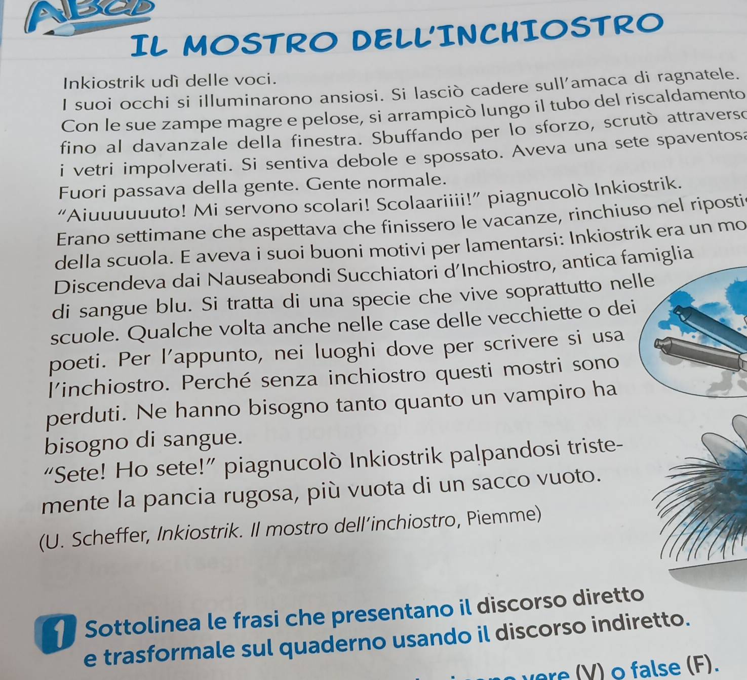 IL MOSTRO DELLINCHIOSTRO 
Inkiostrik udì delle voci. 
I suoi occhi si illuminarono ansiosi. Si lasciò cadere sull'amaca di ragnatele. 
Con le sue zampe magre e pelose, si arrampicò lungo il tubo del riscaldamento 
fino al davanzale della finestra. Sbuffando per lo sforzo, scrutò attraverso 
i vetri impolverati. Si sentiva debole e spossato. Aveva una sete spaventosa 
Fuori passava della gente. Gente normale. 
“Aiuuuuuuto! Mi servono scolari! Scolaariiii!” piagnucolò Inkiostrik. 
Erano settimane che aspettava che finissero le vacanze, rinchiuso nel riposti 
della scuola. E aveva i suoi buoni motivi per lamentarsi: Inkiostrik era un mo 
Discendeva dai Nauseabondi Succhiatori d'Inchiostro, antica figlia 
di sangue blu. Si tratta di una specie che vive soprattutto ne 
scuole. Qualche volta anche nelle case delle vecchiette o de 
poeti. Per l'appunto, nei luoghi dove per scrivere si usa 
l'inchiostro. Perché senza inchiostro questi mostri sono 
perduti. Ne hanno bisogno tanto quanto un vampiro ha 
bisogno di sangue. 
“Sete! Ho sete!” piagnucolò Inkiostrik palpandosi triste- 
mente la pancia rugosa, più vuota di un sacco vuoto. 
(U. Scheffer, Inkiostrik. Il mostro dell’inchiostro, Piemme) 
Sottolinea le frasi che presentano il discorso diretto 
e trasformale sul quaderno usando il discorso indiretto. 
V ) false (F).