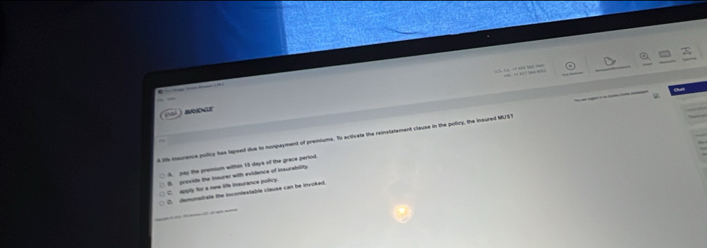 US, CA. +1 AUS 968 F90) = + 1 7 106A 10/52
_
E 
0 BRIDGE
ie naurance policy has lapsed due to nonpayment of premiums. To activate the reinstatement clause in the policy, the insured MUST
A. pay the premium within 15 days of the grace perlod.
B. provide the insurer with evidence of insurability
C. apply for a new life inaurance policy
D. demonstrate the incontextable clause can be invoked.