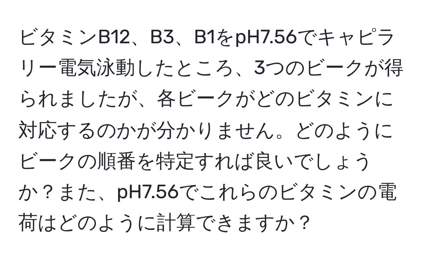 ビタミンB12、B3、B1をpH7.56でキャピラリー電気泳動したところ、3つのビークが得られましたが、各ビークがどのビタミンに対応するのかが分かりません。どのようにビークの順番を特定すれば良いでしょうか？また、pH7.56でこれらのビタミンの電荷はどのように計算できますか？