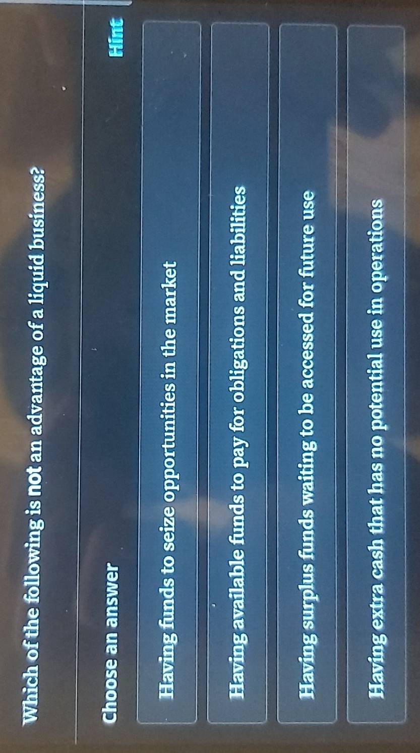 Which of the following is not an advantage of a liquid business?
Choose an answer
Hint
Having funds to seize opportunities in the market
Having available funds to pay for obligations and liabilities
Having surplus funds waiting to be accessed for future use
Having extra cash that has no potential use in operations