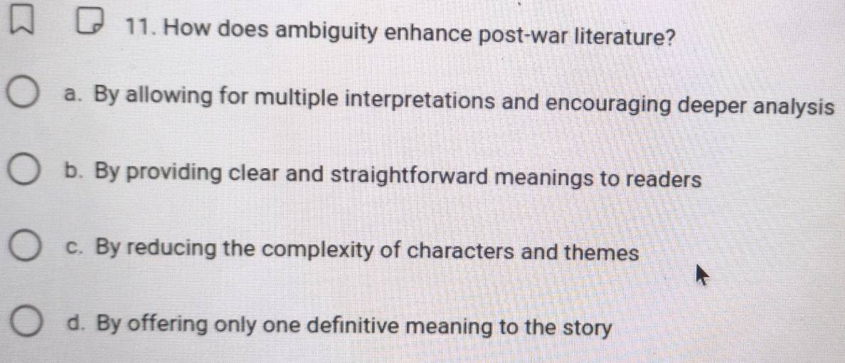 How does ambiguity enhance post-war literature?
a. By allowing for multiple interpretations and encouraging deeper analysis
b. By providing clear and straightforward meanings to readers
c. By reducing the complexity of characters and themes
d. By offering only one definitive meaning to the story