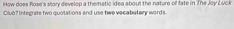 How does Rose's story develop a thematic idea about the nature of fate in The Joy Luck 
Club? Integrate two quotations and use two vocabulary words.