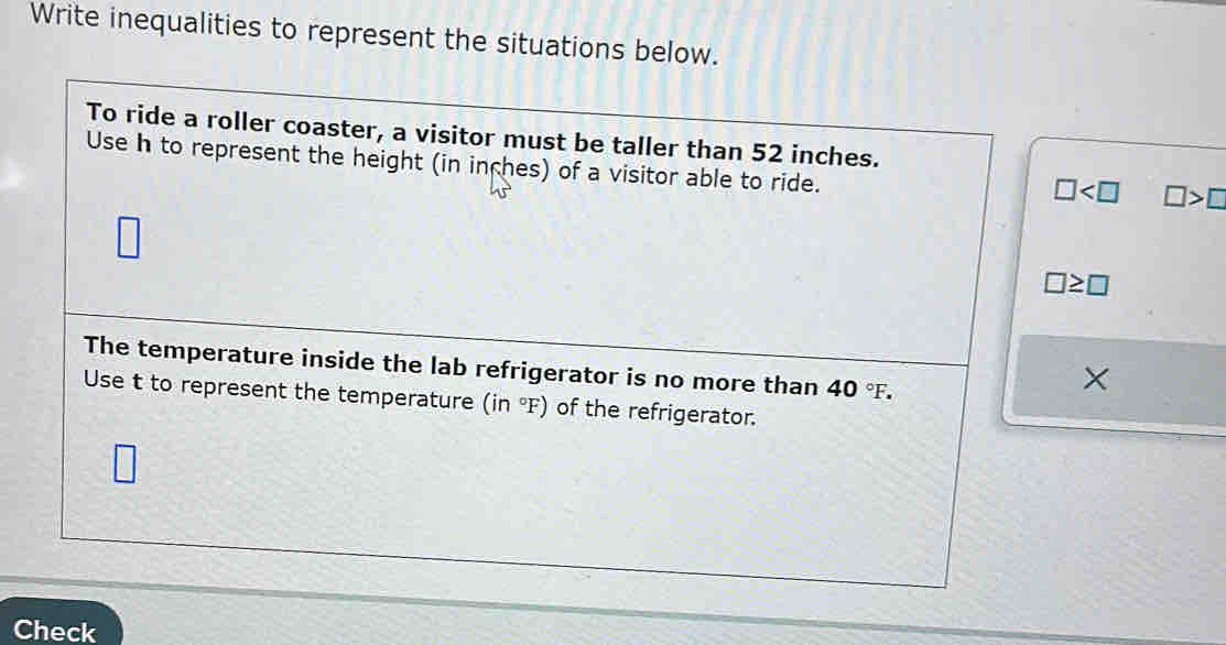 Write inequalities to represent the situations below. 
To ride a roller coaster, a visitor must be taller than 52 inches. 
Use h to represent the height (in inches) of a visitor able to ride.
□ □ >□
□ ≥ □
The temperature inside the lab refrigerator is no more than 40°F. 
× 
Use t to represent the temperature (in°F) of the refrigerator. 
Check