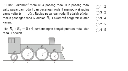 Suatu lokomotif memiliki 4 pasang roda. Dua pasang roda, 1:2
yaitu pasangan roda I dan pasangan roda II mempunyai radius
sama yaitu R_1=R_2. Radius pasangan roda III adalah R_3 dan 3:2
radius pasangan roda IV adalah R_4. Lokomotif bergerak ke arah 9:4
kanan.
2:5
Jika R_1:R_3=5:4 , perbandingan banyak putaran roda I dan 4:5
roda III adalah _....