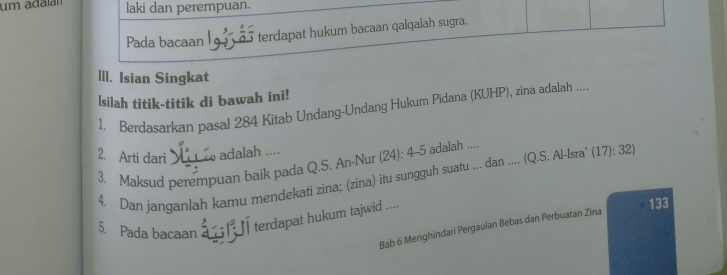 um adaía laki dan perempuan. 
Pada bacaan terdapat hukum bacaan qalqalah sugra. 
III. Isian Singkat 
lsilah titik-titik di bawah ini! 
1. Berdasarkan pasal 284 Kitab Undang-Undang Hukum Pidana (KUHP), zina adalah .... 
2. Arti dari adalah .... 
3. Maksud perempuan baik pada Q.S. An-Nur (24): 4 -5 adalah .... 
4. Dan janganlah kamu mendekati zina; (zina) itu sungguh suatu ... dan .... (Q.S. Al-Isra' (17): 32) 
5. Pada bacaan a terdapat hukum tajwid ... 133 
Bab 6 Menghindari Pergaulan Bebas dan Perbuatan Zina