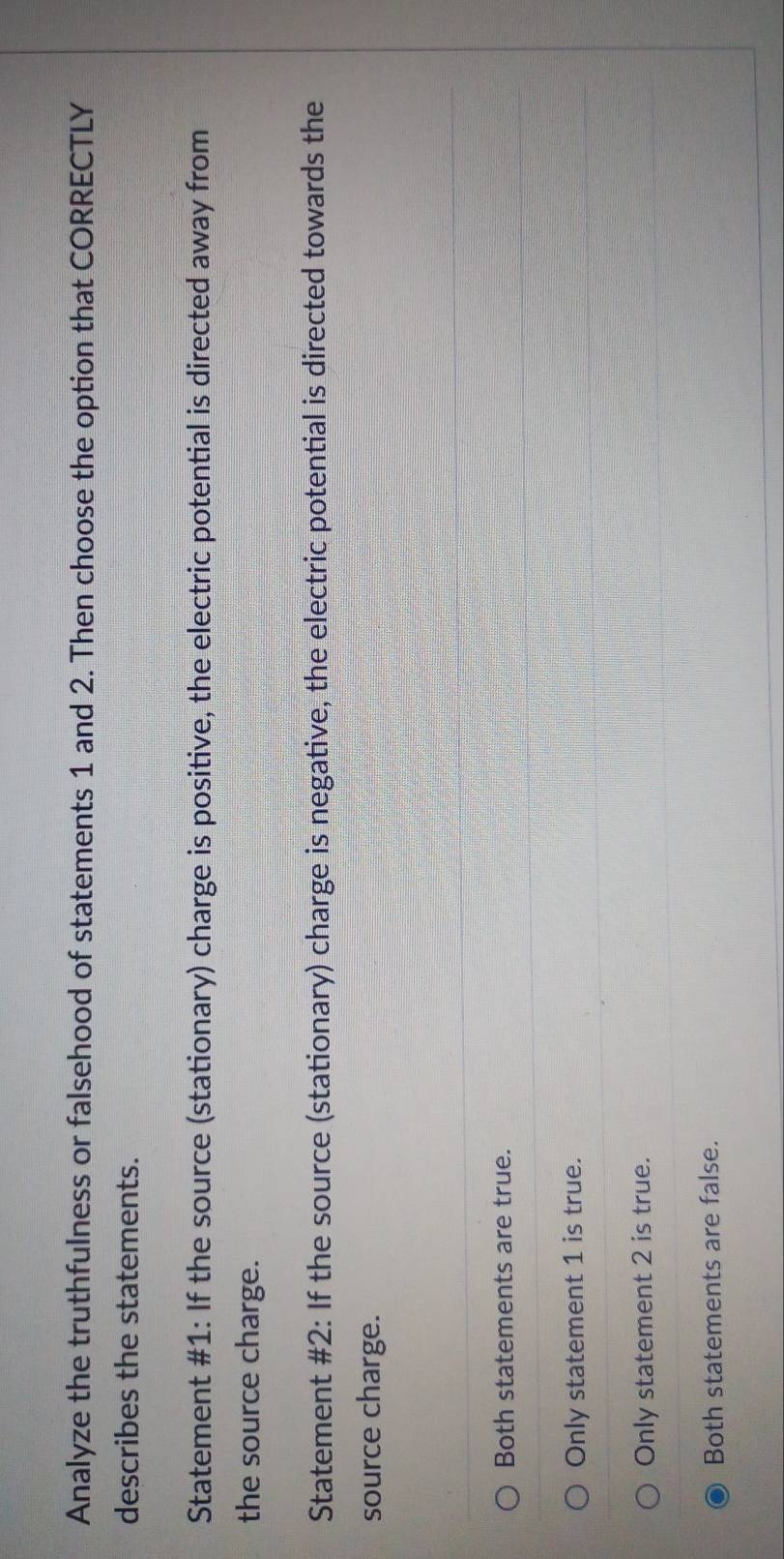 Analyze the truthfulness or falsehood of statements 1 and 2. Then choose the option that CORRECTLY
describes the statements.
Statement #1: If the source (stationary) charge is positive, the electric potential is directed away from
the source charge.
Statement #2: If the source (stationary) charge is negative, the electric potential is directed towards the
source charge.
Both statements are true.
Only statement 1 is true.
Only statement 2 is true.
Both statements are false.