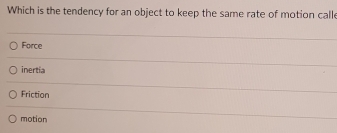 Which is the tendency for an object to keep the same rate of motion calle
Force
inertia
Friction
motion