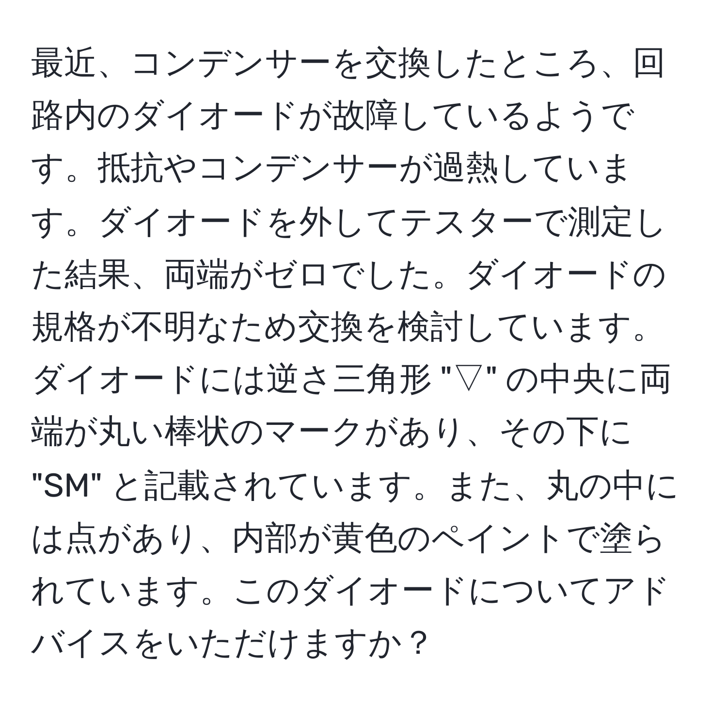 最近、コンデンサーを交換したところ、回路内のダイオードが故障しているようです。抵抗やコンデンサーが過熱しています。ダイオードを外してテスターで測定した結果、両端がゼロでした。ダイオードの規格が不明なため交換を検討しています。ダイオードには逆さ三角形 "▽" の中央に両端が丸い棒状のマークがあり、その下に "SM" と記載されています。また、丸の中には点があり、内部が黄色のペイントで塗られています。このダイオードについてアドバイスをいただけますか？