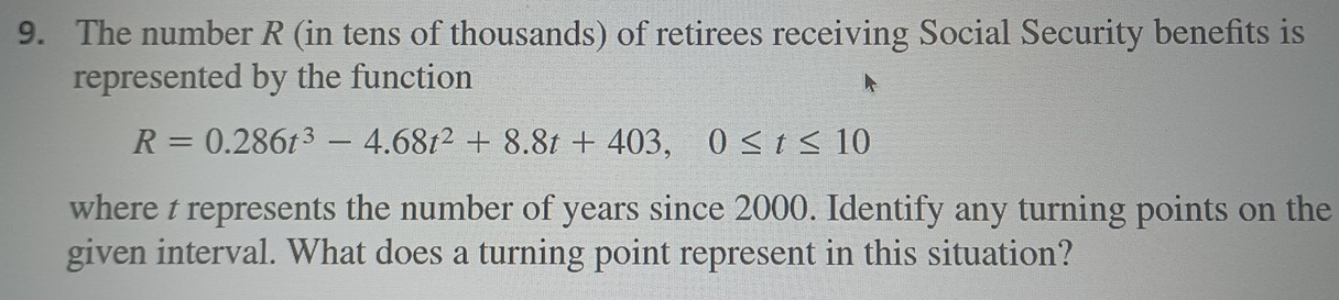 The number R (in tens of thousands) of retirees receiving Social Security benefits is 
represented by the function
R=0.286t^3-4.68t^2+8.8t+403, 0≤ t≤ 10
where t represents the number of years since 2000. Identify any turning points on the 
given interval. What does a turning point represent in this situation?