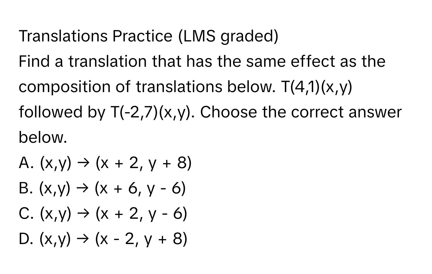 Translations Practice (LMS graded)

Find a translation that has the same effect as the composition of translations below.  T(4,1)(x,y) followed by T(-2,7)(x,y). Choose the correct answer below.
A. (x,y) → (x + 2, y + 8)
B. (x,y) → (x + 6, y - 6)
C. (x,y) → (x + 2, y - 6)
D. (x,y) → (x - 2, y + 8)